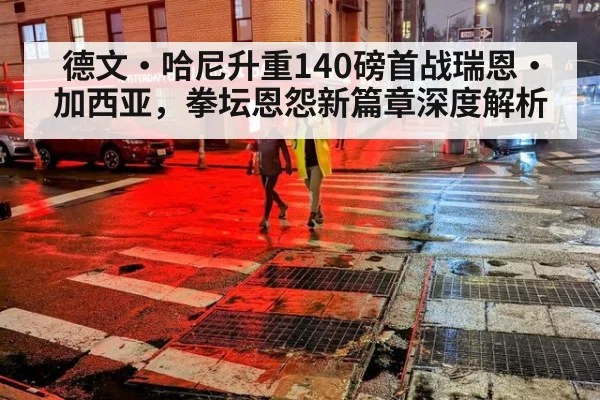 德文·哈尼升重140磅首战瑞恩·加西亚，拳坛恩怨新篇章深度解析（jiuyou game）