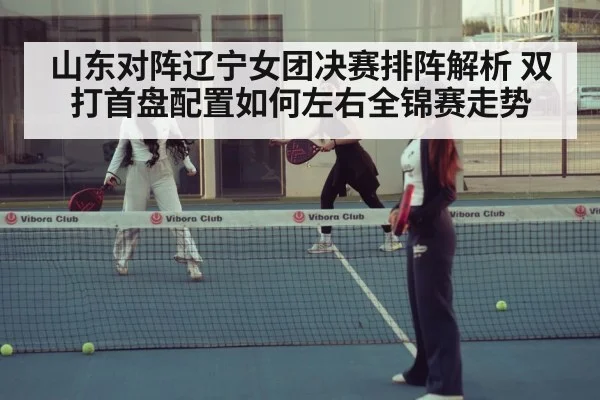 山东对阵辽宁女团决赛排阵解析 双打首盘配置如何左右全锦赛走势（jiuyou game）