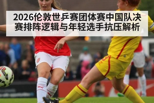 2026伦敦世乒赛团体赛中国队决赛排阵逻辑与年轻选手抗压解析（jiuyou game）